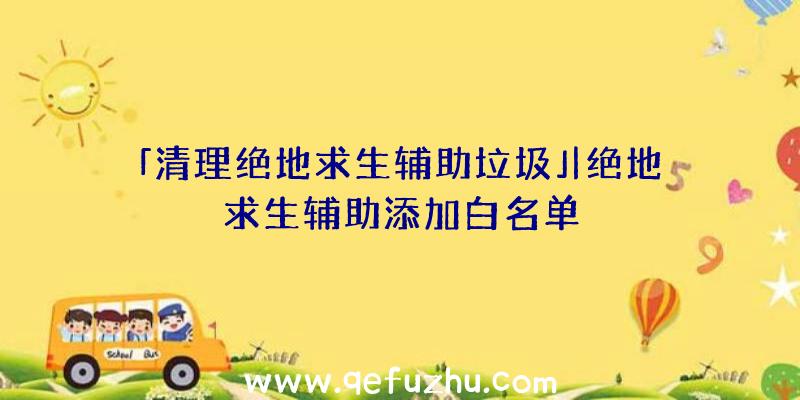 「清理绝地求生辅助垃圾」|绝地求生辅助添加白名单